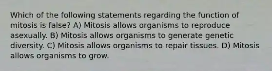 Which of the following statements regarding the function of mitosis is false? A) Mitosis allows organisms to reproduce asexually. B) Mitosis allows organisms to generate genetic diversity. C) Mitosis allows organisms to repair tissues. D) Mitosis allows organisms to grow.