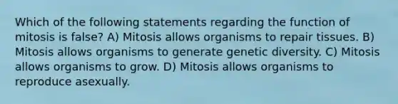 Which of the following statements regarding the function of mitosis is false? A) Mitosis allows organisms to repair tissues. B) Mitosis allows organisms to generate genetic diversity. C) Mitosis allows organisms to grow. D) Mitosis allows organisms to reproduce asexually.