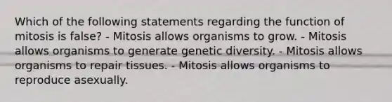 Which of the following statements regarding the function of mitosis is false? - Mitosis allows organisms to grow. - Mitosis allows organisms to generate genetic diversity. - Mitosis allows organisms to repair tissues. - Mitosis allows organisms to reproduce asexually.