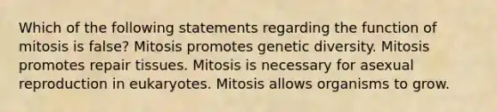 Which of the following statements regarding the function of mitosis is false? Mitosis promotes genetic diversity. Mitosis promotes repair tissues. Mitosis is necessary for asexual reproduction in eukaryotes. Mitosis allows organisms to grow.