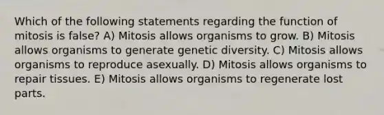 Which of the following statements regarding the function of mitosis is false? A) Mitosis allows organisms to grow. B) Mitosis allows organisms to generate genetic diversity. C) Mitosis allows organisms to reproduce asexually. D) Mitosis allows organisms to repair tissues. E) Mitosis allows organisms to regenerate lost parts.