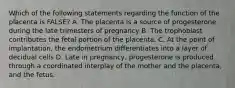 Which of the following statements regarding the function of the placenta is FALSE? A. The placenta is a source of progesterone during the late trimesters of pregnancy B. The trophoblast contributes the fetal portion of the placenta. C. At the point of implantation, the endometrium differentiates into a layer of decidual cells D. Late in pregnancy, progesterone is produced through a coordinated interplay of the mother and the placenta, and the fetus.