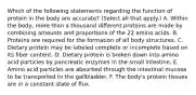 Which of the following statements regarding the function of protein in the body are accurate? (Select all that apply.) A. Within the body, more than a thousand different proteins are made by combining amounts and proportions of the 22 amino acids. B. Proteins are required for the formation of all body structures. C. Dietary protein may be labeled complete or incomplete based on its fiber content. D. Dietary protein is broken down into amino acid particles by pancreatic enzymes in the small intestine. E. Amino acid particles are absorbed through the intestinal mucosa to be transported to the gallbladder. F. The body's protein tissues are in a constant state of flux.