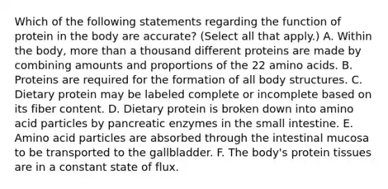 Which of the following statements regarding the function of protein in the body are accurate? (Select all that apply.) A. Within the body, more than a thousand different proteins are made by combining amounts and proportions of the 22 amino acids. B. Proteins are required for the formation of all body structures. C. Dietary protein may be labeled complete or incomplete based on its fiber content. D. Dietary protein is broken down into amino acid particles by pancreatic enzymes in the small intestine. E. Amino acid particles are absorbed through the intestinal mucosa to be transported to the gallbladder. F. The body's protein tissues are in a constant state of flux.