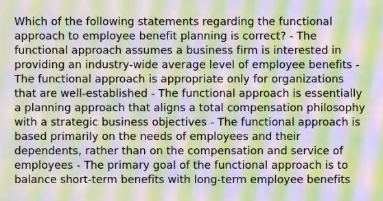 Which of the following statements regarding the functional approach to employee benefit planning is correct? - The functional approach assumes a business firm is interested in providing an industry-wide average level of employee benefits - The functional approach is appropriate only for organizations that are well-established - The functional approach is essentially a planning approach that aligns a total compensation philosophy with a strategic business objectives - The functional approach is based primarily on the needs of employees and their dependents, rather than on the compensation and service of employees - The primary goal of the functional approach is to balance short-term benefits with long-term employee benefits