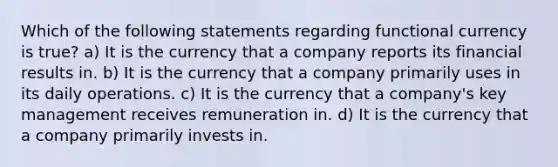 Which of the following statements regarding functional currency is true? a) It is the currency that a company reports its financial results in. b) It is the currency that a company primarily uses in its daily operations. c) It is the currency that a company's key management receives remuneration in. d) It is the currency that a company primarily invests in.