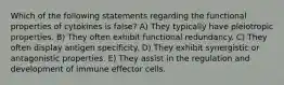 Which of the following statements regarding the functional properties of cytokines is false? A) They typically have pleiotropic properties. B) They often exhibit functional redundancy. C) They often display antigen specificity. D) They exhibit synergistic or antagonistic properties. E) They assist in the regulation and development of immune effector cells.