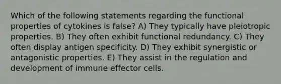 Which of the following statements regarding the functional properties of cytokines is false? A) They typically have pleiotropic properties. B) They often exhibit functional redundancy. C) They often display antigen specificity. D) They exhibit synergistic or antagonistic properties. E) They assist in the regulation and development of immune effector cells.