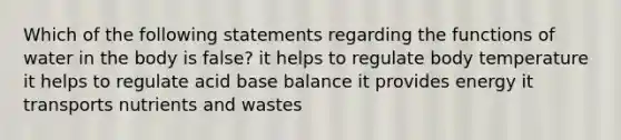 Which of the following statements regarding the functions of water in the body is false? it helps to regulate body temperature it helps to regulate acid base balance it provides energy it transports nutrients and wastes