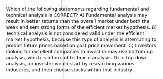 Which of the following statements regarding fundamental and technical analysis is CORRECT? A) Fundamental analysis may result in better returns than the overall market under both the weak and semistrong forms of the efficient market hypothesis. B) Technical analysis is not considered valid under the efficient market hypothesis, because this type of analysis is attempting to predict future prices based on past price movement. C) Investors looking for excellent companies to invest in may use bottom-up analysis, which is a form of technical analysis. D) In top-down analysis, an investor would start by researching various industries, and then choose stocks within that industry