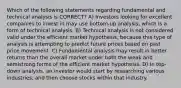 Which of the following statements regarding fundamental and technical analysis is CORRECT? A) Investors looking for excellent companies to invest in may use bottom-up analysis, which is a form of technical analysis. B) Technical analysis is not considered valid under the efficient market hypothesis, because this type of analysis is attempting to predict future prices based on past price movement. C) Fundamental analysis may result in better returns than the overall market under both the weak and semistrong forms of the efficient market hypothesis. D) In top-down analysis, an investor would start by researching various industries, and then choose stocks within that industry.