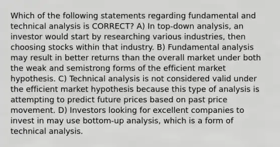 Which of the following statements regarding fundamental and technical analysis is CORRECT? A) In top-down analysis, an investor would start by researching various industries, then choosing stocks within that industry. B) Fundamental analysis may result in better returns than the overall market under both the weak and semistrong forms of the efficient market hypothesis. C) Technical analysis is not considered valid under the efficient market hypothesis because this type of analysis is attempting to predict future prices based on past price movement. D) Investors looking for excellent companies to invest in may use bottom-up analysis, which is a form of technical analysis.