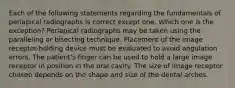 Each of the following statements regarding the fundamentals of periapical radiographs is correct except one. Which one is the exception? Periapical radiographs may be taken using the paralleling or bisecting technique. Placement of the image receptor-holding device must be evaluated to avoid angulation errors. The patient's finger can be used to hold a large image receptor in position in the oral cavity. The size of image receptor chosen depends on the shape and size of the dental arches.