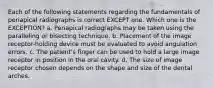 Each of the following statements regarding the fundamentals of periapical radiographs is correct EXCEPT one. Which one is the EXCEPTION? a. Periapical radiographs may be taken using the paralleling or bisecting technique. b. Placement of the image receptor-holding device must be evaluated to avoid angulation errors. c. The patient's finger can be used to hold a large image receptor in position in the oral cavity. d. The size of image receptor chosen depends on the shape and size of the dental arches.