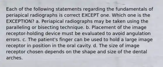 Each of the following statements regarding the fundamentals of periapical radiographs is correct EXCEPT one. Which one is the EXCEPTION? a. Periapical radiographs may be taken using the paralleling or bisecting technique. b. Placement of the image receptor-holding device must be evaluated to avoid angulation errors. c. The patient's finger can be used to hold a large image receptor in position in the oral cavity. d. The size of image receptor chosen depends on the shape and size of the dental arches.