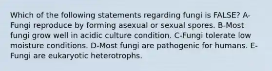 Which of the following statements regarding fungi is FALSE? A-Fungi reproduce by forming asexual or sexual spores. B-Most fungi grow well in acidic culture condition. C-Fungi tolerate low moisture conditions. D-Most fungi are pathogenic for humans. E-Fungi are eukaryotic heterotrophs.