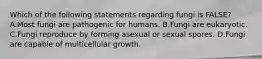 Which of the following statements regarding fungi is FALSE? A.Most fungi are pathogenic for humans. B.Fungi are eukaryotic. C.Fungi reproduce by forming asexual or sexual spores. D.Fungi are capable of multicellular growth.