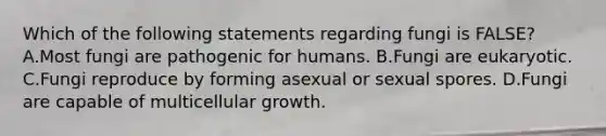 Which of the following statements regarding fungi is FALSE? A.Most fungi are pathogenic for humans. B.Fungi are eukaryotic. C.Fungi reproduce by forming asexual or sexual spores. D.Fungi are capable of multicellular growth.