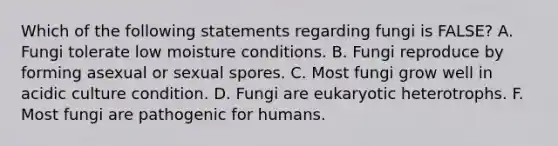 Which of the following statements regarding fungi is FALSE? A. Fungi tolerate low moisture conditions. B. Fungi reproduce by forming asexual or sexual spores. C. Most fungi grow well in acidic culture condition. D. Fungi are eukaryotic heterotrophs. F. Most fungi are pathogenic for humans.