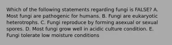 Which of the following statements regarding fungi is FALSE? A. Most fungi are pathogenic for humans. B. Fungi are eukaryotic heterotrophs. C. Fungi reproduce by forming asexual or sexual spores. D. Most fungi grow well in acidic culture condition. E. Fungi tolerate low moisture conditions