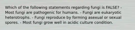 Which of the following statements regarding fungi is FALSE? - Most fungi are pathogenic for humans. - Fungi are eukaryotic heterotrophs. - Fungi reproduce by forming asexual or sexual spores. - Most fungi grow well in acidic culture condition.