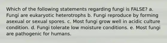 Which of the following statements regarding fungi is FALSE? a. Fungi are eukaryotic heterotrophs b. Fungi reproduce by forming asexual or sexual spores. c. Most fungi grow well in acidic culture condition. d. Fungi tolerate low moisture conditions. e. Most fungi are pathogenic for humans.