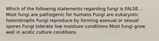 Which of the following statements regarding fungi is FALSE... Most fungi are pathogenic for humans Fungi are eukaryotic heterotrophs Fungi reproduce by forming asexual or sexual spores Fungi tolerate low moisture conditions Most fungi grow well in acidic culture conditions