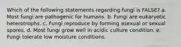 Which of the following statements regarding fungi is FALSE? a. Most fungi are pathogenic for humans. b. Fungi are eukaryotic heterotrophs. c. Fungi reproduce by forming asexual or sexual spores. d. Most fungi grow well in acidic culture condition. e. Fungi tolerate low moisture conditions.