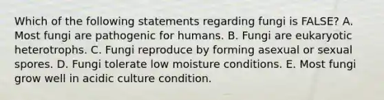 Which of the following statements regarding fungi is FALSE? A. Most fungi are pathogenic for humans. B. Fungi are eukaryotic heterotrophs. C. Fungi reproduce by forming asexual or sexual spores. D. Fungi tolerate low moisture conditions. E. Most fungi grow well in acidic culture condition.