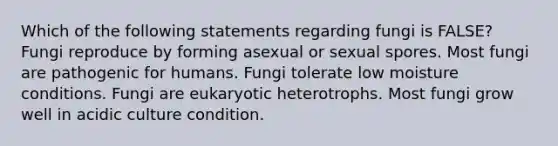 Which of the following statements regarding fungi is FALSE? Fungi reproduce by forming asexual or sexual spores. Most fungi are pathogenic for humans. Fungi tolerate low moisture conditions. Fungi are eukaryotic heterotrophs. Most fungi grow well in acidic culture condition.