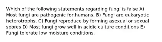 Which of the following statements regarding fungi is false A) Most fungi are pathogenic for humans. B) Fungi are eukaryotic heterotrophs. C) Fungi reproduce by forming asexual or sexual spores D) Most fungi grow well in acidic culture conditions E) Fungi tolerate low moisture conditions.