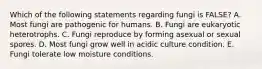 Which of the following statements regarding fungi is FALSE? A. Most fungi are pathogenic for humans. B. Fungi are eukaryotic heterotrophs. C. Fungi reproduce by forming asexual or sexual spores. D. Most fungi grow well in acidic culture condition. E. Fungi tolerate low moisture conditions.
