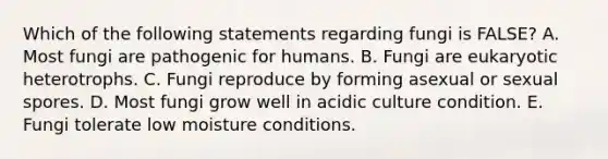 Which of the following statements regarding fungi is FALSE? A. Most fungi are pathogenic for humans. B. Fungi are eukaryotic heterotrophs. C. Fungi reproduce by forming asexual or sexual spores. D. Most fungi grow well in acidic culture condition. E. Fungi tolerate low moisture conditions.