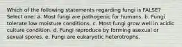 Which of the following statements regarding fungi is FALSE? Select one: a. Most fungi are pathogenic for humans. b. Fungi tolerate low moisture conditions. c. Most fungi grow well in acidic culture condition. d. Fungi reproduce by forming asexual or sexual spores. e. Fungi are eukaryotic heterotrophs.