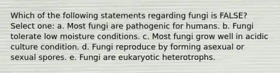 Which of the following statements regarding fungi is FALSE? Select one: a. Most fungi are pathogenic for humans. b. Fungi tolerate low moisture conditions. c. Most fungi grow well in acidic culture condition. d. Fungi reproduce by forming asexual or sexual spores. e. Fungi are eukaryotic heterotrophs.