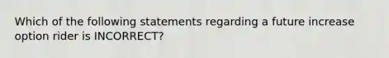 Which of the following statements regarding a future increase option rider is INCORRECT?