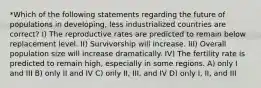 *Which of the following statements regarding the future of populations in developing, less industrialized countries are correct? I) The reproductive rates are predicted to remain below replacement level. II) Survivorship will increase. III) Overall population size will increase dramatically. IV) The fertility rate is predicted to remain high, especially in some regions. A) only I and III B) only II and IV C) only II, III, and IV D) only I, II, and III