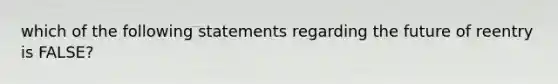 which of the following statements regarding the future of reentry is FALSE?