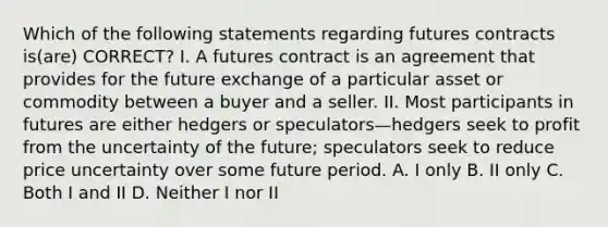 Which of the following statements regarding futures contracts is(are) CORRECT? I. A futures contract is an agreement that provides for the future exchange of a particular asset or commodity between a buyer and a seller. II. Most participants in futures are either hedgers or speculators—hedgers seek to profit from the uncertainty of the future; speculators seek to reduce price uncertainty over some future period. A. I only B. II only C. Both I and II D. Neither I nor II