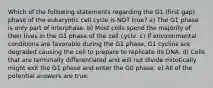 Which of the following statements regarding the G1 (first gap) phase of the eukaryotic cell cycle is NOT true? a) The G1 phase is only part of interphase. b) Most cells spend the majority of their lives in the G1 phase of the cell cycle. c) If environmental conditions are favorable during the G1 phase, G1 cyclins are degraded causing the cell to prepare to replicate its DNA. d) Cells that are terminally differentiated and will not divide mitotically might exit the G1 phase and enter the G0 phase. e) All of the potential answers are true.