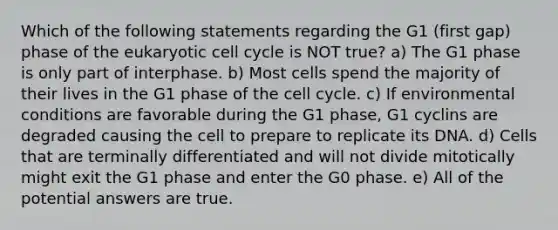 Which of the following statements regarding the G1 (first gap) phase of the eukaryotic cell cycle is NOT true? a) The G1 phase is only part of interphase. b) Most cells spend the majority of their lives in the G1 phase of the cell cycle. c) If environmental conditions are favorable during the G1 phase, G1 cyclins are degraded causing the cell to prepare to replicate its DNA. d) Cells that are terminally differentiated and will not divide mitotically might exit the G1 phase and enter the G0 phase. e) All of the potential answers are true.