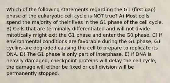 Which of the following statements regarding the G1 (first gap) phase of the eukaryotic cell cycle is NOT true? A) Most cells spend the majority of their lives in the G1 phase of the cell cycle. B) Cells that are terminally differentiated and will not divide mitotically might exit the G1 phase and enter the G0 phase. C) If environmental conditions are favorable during the G1 phase, G1 cyclins are degraded causing the cell to prepare to replicate its DNA. D) The G1 phase is only part of interphase. E) If DNA is heavily damaged, checkpoint proteins will delay the cell cycle; the damage will either be fixed or cell division will be permanently stopped.