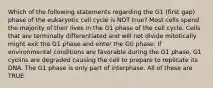 Which of the following statements regarding the G1 (first gap) phase of the eukaryotic cell cycle is NOT true? Most cells spend the majority of their lives in the G1 phase of the cell cycle. Cells that are terminally differentiated and will not divide mitotically might exit the G1 phase and enter the G0 phase. If environmental conditions are favorable during the G1 phase, G1 cyclins are degraded causing the cell to prepare to replicate its DNA. The G1 phase is only part of interphase. All of these are TRUE