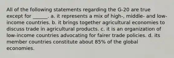 All of the following statements regarding the G-20 are true except for ______. a. it represents a mix of high-, middle- and low-income countries. b. it brings together agricultural economies to discuss trade in agricultural products. c. it is an organization of low-income countries advocating for fairer trade policies. d. its member countries constitute about 85% of the global economies.