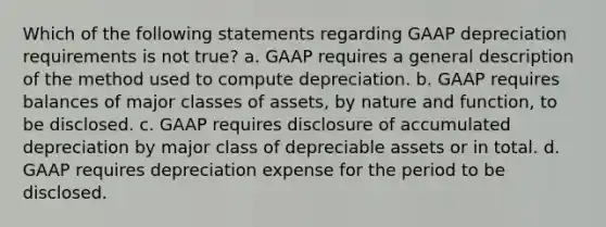 Which of the following statements regarding GAAP depreciation requirements is not true? a. GAAP requires a general description of the method used to compute depreciation. b. GAAP requires balances of major classes of assets, by nature and function, to be disclosed. c. GAAP requires disclosure of accumulated depreciation by major class of depreciable assets or in total. d. GAAP requires depreciation expense for the period to be disclosed.