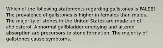 Which of the following statements regarding gallstones is FALSE? The prevalence of gallstones is higher in females than males. The majority of stones in the United States are made up of cholesterol. Abnormal gallbladder emptying and altered absorption are precursors to stone formation. The majority of gallstones cause symptoms.