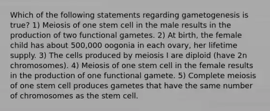 Which of the following statements regarding gametogenesis is true? 1) Meiosis of one stem cell in the male results in the production of two functional gametes. 2) At birth, the female child has about 500,000 oogonia in each ovary, her lifetime supply. 3) The cells produced by meiosis I are diploid (have 2n chromosomes). 4) Meiosis of one stem cell in the female results in the production of one functional gamete. 5) Complete meiosis of one stem cell produces gametes that have the same number of chromosomes as the stem cell.