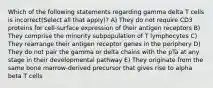 Which of the following statements regarding gamma delta T cells is incorrect(Select all that apply)? A) They do not require CD3 proteins for cell-surface expression of their antigen receptors B) They comprise the minority subpopulation of T lymphocytes C) They rearrange their antigen receptor genes in the periphery D) They do not pair the gamma or delta chains with the pTa at any stage in their developmental pathway E) They originate from the same bone marrow-derived precursor that gives rise to alpha beta T cells