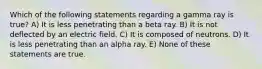 Which of the following statements regarding a gamma ray is true? A) It is less penetrating than a beta ray. B) It is not deflected by an electric field. C) It is composed of neutrons. D) It is less penetrating than an alpha ray. E) None of these statements are true.