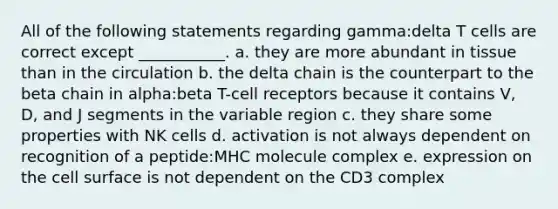 All of the following statements regarding gamma:delta T cells are correct except ___________. a. they are more abundant in tissue than in the circulation b. the delta chain is the counterpart to the beta chain in alpha:beta T-cell receptors because it contains V, D, and J segments in the variable region c. they share some properties with NK cells d. activation is not always dependent on recognition of a peptide:MHC molecule complex e. expression on the cell surface is not dependent on the CD3 complex